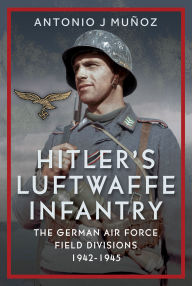 Title: Hitler's Luftwaffe Infantry: The German Air Force Field Divisions, 1942-1945, Author: Antonio J Muñoz