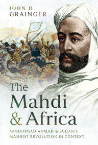 Title: The Mahdi and Africa: Muhammad Ahmad and Sudan's Mahdist Revolution in Context, Author: John D Grainger