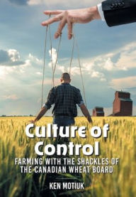 Title: Culture of Control: Farming With the Shackles of the Canadian Wheat Board, Author: Ken Motiuk
