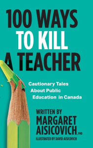 Title: 100 Ways to Kill a Teacher: Cautionary Tales About Public Education in Canada, Author: Margaret Aisicovich