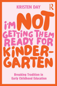 Title: I'm Not Getting Them Ready for Kindergarten: Breaking Tradition in Early Childhood Education, Author: Kristen Day