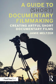 Title: A Guide to (Short) Documentary Filmmaking: Creating Artful Short Documentary Films, Author: Jamie Meltzer