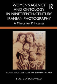 Title: Women's Agency and Ontology in Nineteenth-Century Iranian Photography: A Mirror for Princesses, Author: Staci Gem Scheiwiller