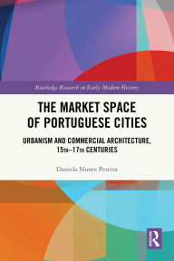 Title: The Market Space of Portuguese Cities: Urbanism and Commercial Architecture, 15th-17th Centuries, Author: Daniela Nunes Pereira