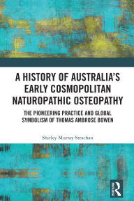 Title: A History of Australia's Early Cosmopolitan Naturopathic Osteopathy: The Pioneering Practice and Global Symbolism of Thomas Ambrose Bowen, Author: Shirley Murray Strachan