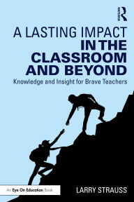 Title: A Lasting Impact in the Classroom and Beyond: Knowledge and Insight for Brave Teachers, Author: Larry Strauss