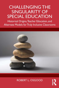 Title: Challenging the Singularity of Special Education: Historical Origins, Teacher Education, and Alternate Models for Truly Inclusive Classrooms, Author: Robert L. Osgood