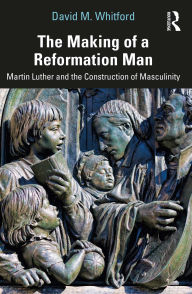 Title: The Making of a Reformation Man: Martin Luther and the Construction of Masculinity, Author: David M. Whitford
