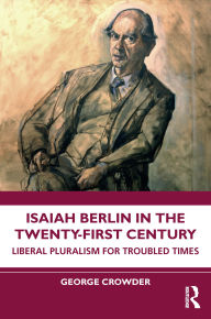 Title: Isaiah Berlin in the Twenty-First Century: Liberal Pluralism for Troubled Times, Author: George Crowder