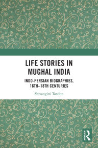 Title: Life Stories in Mughal India: Indo-Persian Biographies, 16th-18th centuries, Author: Shivangini Tandon
