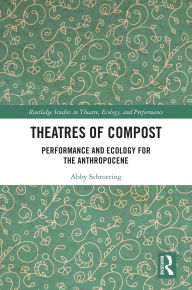 Title: Theatres of Compost: Performance and Ecology for the Anthropocene, Author: Abby Schroering