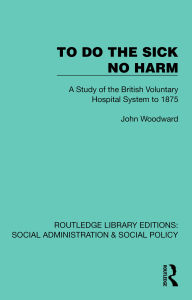 Title: To Do The Sick No Harm: A Study of the British Voluntary Hospital System to 1875, Author: John Woodward