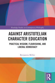 Title: Against Aristotelian Character Education: Practical Wisdom, Flourishing, and Liberal Democracy, Author: Benjamin Miller