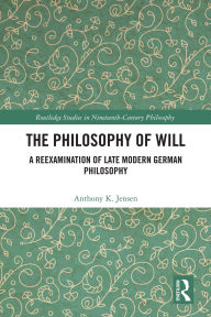 Title: The Philosophy of Will: A Reexamination of Late Modern German Philosophy, Author: Anthony K. Jensen