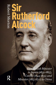 Title: Sir Rutherford Alcock: First British Minister to Japan (1859-1865), Consul (1844-1859) and Minister (1865-1870) to China, Author: Robert Morton