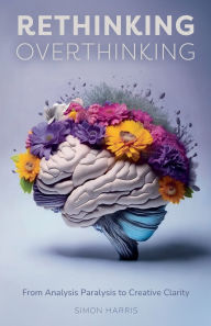 Title: Rethinking Overthinking: From Analysis Paralysis to Creative Clarity, Author: Simon Harris