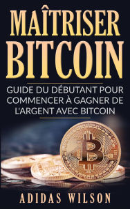 Title: Maîtriser Bitcoin - Guide du débutant pour commencer à gagner de l'argent avec Bitcoin, Author: Adidas Wilson