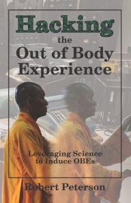 Title: Hacking the Out of Body Experience: Leveraging Science to Induce OBEs, Author: Robert Peterson
