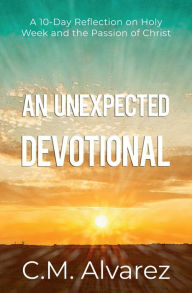 Title: An Unexpected Devotional: A 10-Day Reflection on Holy Week and the Passion of Christ:An Easter devotional and Study Guide, Author: C. M. Alvarez