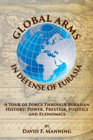 Title: Global Arms in Defense of Eurasia: A tour De Force Through Eurasian History: Power, Prestige, Politics and Economics, Author: David Manning