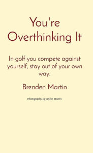 Title: You're Overthinking It: In golf you compete against yourself, stay out of your own way., Author: Brenden Martin