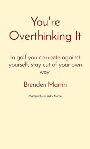 Title: You're Overthinking It: In golf you compete against yourself, stay out of your own way., Author: Brenden Martin