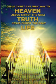 Title: Jesus Christ The Only Way To Heaven Jesus Christ The Only Truth Jesus Christ The Only Life, Author: Grace Dola Balogun
