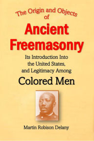 Title: The Origin and Objects of Ancient Freemasonry, Its Introduction Into the United States, and Legitimacy Among Colored Men, Author: Martin Robison Delany