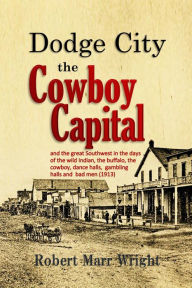 Title: Dodge City, the Cowboy Capital: and the great Southwest in the days of the wild Indian, the buffalo, the cowboy, dance halls, gambling halls and bad men, Author: Robert Marr Wright