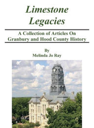 Title: LImestone Legacies: A Collection of Articles on Granbury and Hood County History, Author: Melinda Jo Ray