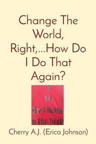 Title: Change The World, Right, ...How Do I Do That Again?, Author: Erica Johnson
