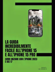 Title: La Guida Incredibilmente Facile All'iPhone 15 E All'iPhone 15 Pro: Come Iniziare Con L'iPhone 2023 E iOS 17, Author: Scott La Counte
