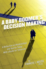 Title: A Baby Boomer's Decision Making: A Reflection on Relationships and God for Today with a Guide for Tomorrow, Author: Francis J Kostel