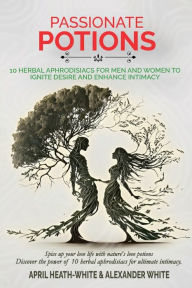 Title: PASSIONATE POTIONS: 10 HERBAL APHRODISIACS FOR MEN AND WOMEN TO IGNITE DESIRE AND ENHANCE INTIMACY, Author: APRIL HEATH-WHITE