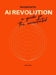 Title: Navigating the Al Revolution: A Guide for the Uninitiated, Author: Neil King