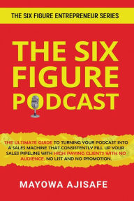 Title: The Six Figure Podcast: The Ultimate Guide To Turning Your Podcast Into A Sales Machine That Consistently Fill Up Your Sales Pipeline With High Paying Clients With No Audience, No List, And No Promotion, Author: Mayowa Ajisafe