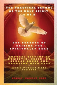 Title: The Practical School of the Holy Spirit - Part 6 of 8 Get Secrets of raising the Spiritually Dead: Get Secrets of raising the Spiritually Dead, and Counsel victims of domestic, child, or sexual abuse and Abortion with Ease, Author: Ambassador Monday O Ogbe