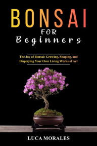 Title: Bonsai for Beginners: The Joy of Bonsai: Growing, Shaping, and Displaying Your Own Living Works of Art, Author: Luca Morales