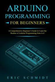 Title: ARDUINO PROGRAMMING FOR BEGINNERS: A Comprehensive Beginner's Guide to Learn the Realms of Arduino Programming from A-Z, Author: Eric Schmidt