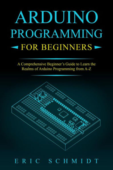 ARDUINO PROGRAMMING FOR BEGINNERS: A Comprehensive Beginner's Guide to Learn the Realms of Arduino Programming from A-Z