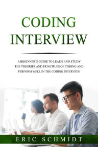 Title: CODING INTERVIEW: A Beginner's Guide to Learn and Study the Theories and Principles of Coding and Perform Well in the Coding Interview, Author: Eric Schmidt