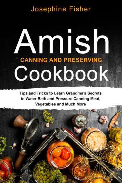 AMISH CANNING AND PRESERVING COOKBOOK: Tips and Tricks to Learn Grandma's Secrets to Water Bath and Pressure Canning Meat, Vegetables and Much More