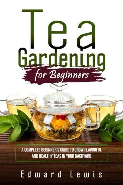 TEA GARDENING FOR BEGINNERS: A Complete Beginner's Guide to Grow Flavorful and Healthy Teas in Your Backyard