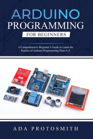 Title: Arduino Programming for Beginners: A Comprehensive Beginner's Guide to Learn the Realms of Arduino Programming from A-Z, Author: Ada Protosmith