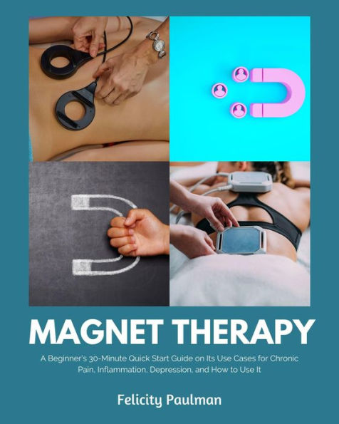 Magnet Therapy: A Beginner's 30-Minute Quick Start Guide on Its Use Cases for Chronic Pain, Inflammation, Depression, and How to Use It