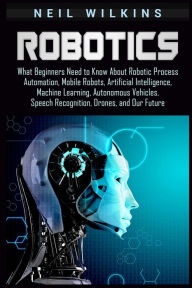 Title: Robotics: What Beginners Need to Know about Robotic Process Automation, Mobile Robots, Artificial Intelligence, Machine Learning, Autonomous Vehicles, Speech Recognition, Drones, and Our Future, Author: Neil Wilkins