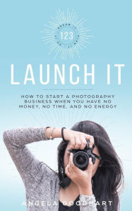 Title: 123 Launch It: How to Start a Photography Business When You Have No Money, No Time, and No Energy., Author: Angela Goodhart