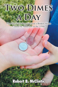 Title: Two Dimes a Day: How Two Little Boys Survived a Broken Home Caused by Addiction in the 1950s, Author: Robert B. McClintic