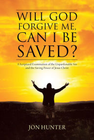 Title: Will God Forgive Me, Can I Be Saved?: A Scriptural Examination of the Unpardonable Sin and the Saving Power of Jesus Christ, Author: Jon Hunter