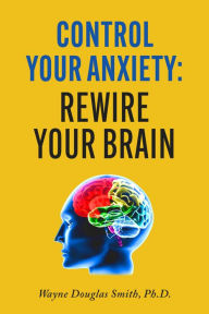 Title: Control Your Anxiety: Rewire Your Brain, Author: Wayne Douglas Smith Ph.D.